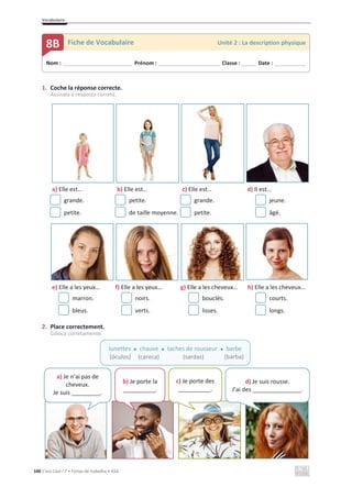 Vocabulaire
100 C’est Cool ! 7 • Fichas de trabalho • ASA
1. Coche la réponse correcte.
Assinala a resposta correta.
a) Elle est… b) Elle est… c) Elle est… d) Il est…
grande. petite. grande. jeune.
petite. de taille moyenne. petite. âgé.
e) Elle a les yeux… f) Elle a les yeux… g) Elle a les cheveux… h) Elle a les cheveux…
marron. noirs. bouclés. courts.
bleus. verts. lisses. longs.
2. Place correctement.
Coloca corretamente.
Nom : _____________________________ Prénom : __________________________ Classe : ______ Date : _____________
8B Fiche de Vocabulaire Unité 2 : La description physique
lunettes x chauve x taches de rousseur x barbe
(óculos) x (careca) x (sardas) (barba)
a) Je n’ai pas de
cheveux.
Je suis _________.
b) Je porte la
__________.
c) Je porte des
__________.
d) Je suis rousse.
J’ai des _______________.
 