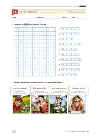 Vocabulaire
C’est Cool ! 7 • Fichas de trabalho • ASA 101
1. Découvre et entoure les adjectifs. Écris-les.
A C E J K L A X B a)
b)
c)
d)
e)
f)
g)
h)
i)
j)
S A M U S A N T A
D L D P A S D O V
F M V A B V C L A
G E N T I L J P R
S Q B I A S D N D
P X R E V E U S E
O Z G N Q P W X O
R U T T I M I D E
T C O N T E N T E
I I H J O P A S I
F S O C I A B L E
2. Mets les lettres dans l’ordre et découvre le caractère des jeunes.
e
t
e
r
f
s
e
s
t
p
l
g
e
c
e
c
e
b
t
a
Nom : _____________________________ Prénom : __________________________ Classe : ______ Date : _____________
9A Fiche de Vocabulaire Unité 2 : Le caractère
^
a) Je suis un garçon
___________.
(C–R–E–X–U–I–U)
b) Je suis une fille
___________.
(G–D–E–M–U–R–O–A–N)
c) Je suis un garçon
___________.
(A–R–E–V–T–N–U–I–R–E)
d) Je suis une fille
___________.
(S–D–E–T–U–I–E–S–U)
 
