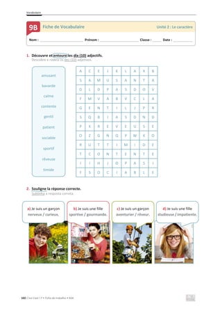 Vocabulaire
102 C’est Cool ! 7 • Ficha de trabalho • ASA
1. Découvre et entoure les dix (10) adjectifs.
Descobre e rodeia os dez (10) adjetivos.
A C E J K L A X B
S A M U S A N T A
D L D P A S D O V
F M V A B V C L A
G E N T I L J P R
S Q B I A S D N D
P X R E V E U S E
O Z G N Q P W X O
R U T T I M I D E
T C O N T E N T E
I I H J O P A S I
F S O C I A B L E
2. Souligne la réponse correcte.
Sublinha a resposta correta.
amusant
bavarde
calme
contente
gentil
patient
sociable
sportif
rêveuse
timide
Nom : _____________________________ Prénom : __________________________ Classe : ______ Date : _____________
9B Fiche de Vocabulaire Unité 2 : Le caractère
a) Je suis un garçon
nerveux / curieux.
b) Je suis une fille
sportive / gourmande.
c) Je suis un garçon
aventurier / rêveur.
d) Je suis une fille
studieuse / impatiente.
 