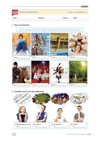 Vocabulaire
C’est Cool ! 7 • Fichas de trabalho • ASA 103
1. Place correctement.
2. Complète avec le nom des préférences.
a) La ____________ b) L’_____________
«
c) La ____________ d) Les ___________
e) L’_____________ f) Le ____________ g) La ____________ h) La ____________
a) Ma passion, c’est
la ___________ !
b) J’adore
le ___________ !
c) Je préfère
la ___________ !
d) J’aime
la ___________ !
Nom : _____________________________ Prénom : __________________________ Classe : ______ Date : _____________
10A Fiche de Vocabulaire Unité 2 : Les préférences
amis x aventure x cinéma x danse x équitation x nature x lecture x piscine
 