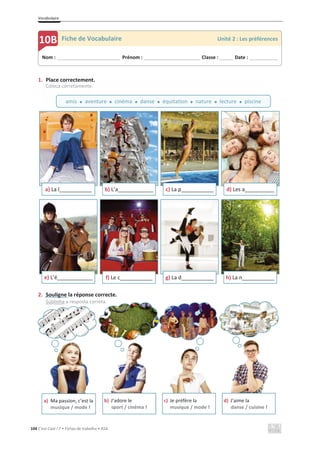 Vocabulaire
104 C’est Cool ! 7 • Fichas de trabalho • ASA
1. Place correctement.
Coloca corretamente.
2. Souligne la réponse correcte.
Sublinha a resposta correta.
a) La l___________ b) L’a____________
«
c) La p___________ d) Les a__________
e) L’é____________ f) Le c___________ g) La d___________ h) La n___________
a) Ma passion, c’est la
musique / mode !
b) J’adore le
sport / cinéma !
c) Je préfère la
musique / mode !
d) J’aime la
danse / cuisine !
Nom : _____________________________ Prénom : __________________________ Classe : ______ Date : _____________
10B Fiche de Vocabulaire Unité 2 : Les préférences
amis x aventure x cinéma x danse x équitation x nature x lecture x piscine
 