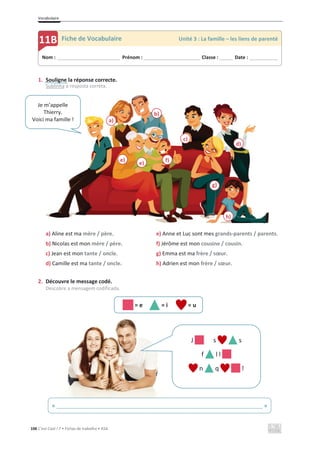 Vocabulaire
106 C’est Cool ! 7 • Fichas de trabalho • ASA
1. Souligne la réponse correcte.
Sublinha a resposta correta.
a) Aline est ma mère / père. e) Anne et Luc sont mes grands-parents / parents.
b) Nicolas est mon mère / père. f) Jérôme est mon cousine / cousin.
c) Jean est mon tante / oncle. g) Emma est ma frère / sœur.
d) Camille est ma tante / oncle. h) Adrien est mon frère / sœur.
2. Découvre le message codé.
Descobre a mensagem codificada.
= e = i = u
Nom : _____________________________ Prénom : __________________________ Classe : ______ Date : _____________
11B Fiche de Vocabulaire Unité 3 : La famille – les liens de parenté
a)
b)
c)
d)
e) f)
g)
h)
e)
Je m’appelle
Thierry.
Voici ma famille !
J s s
f l l
n q !
« ______________________________________________________________________ »
 