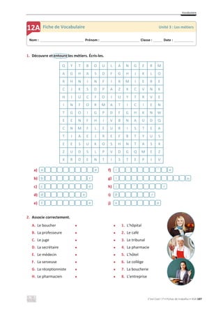 Vocabulaire
C’est Cool ! 7 • Fichas de trabalho • ASA 107
1. Découvre et entoure les métiers. Écris-les.
a)
b)
c)
d)
e)
f)
g)
h)
i)
j)
2. Associe correctement.
A. Le boucher x x 1. L’hôpital
B. La professeure x x 2. Le café
C. Le juge x x 3. Le tribunal
D. La secrétaire x x 4. La pharmacie
E. Le médecin x x 5. L’hôtel
F. La serveuse x x 6. Le collège
G. La réceptionniste x x 7. La boucherie
H. Le pharmacien x x 8. L’entreprise
Q Y T B O U L A N G E R M
A G H A S D F G H J K L O
R H N I N F I R M I E R E
C J K S D P A Z X C V N K
H I U C F O I U Y T R V E
I N F O R M A T I C I E N
T G O I G P D F G H K N W
E E N F H I V B N A U D Q
C N M F L E U R I S T E A
T I A E J R E F B T Y U S
E E S U K O S H N T A S X
Z U D S L P V D G Q M E Z
X R D E N T I S T E P I V
e
f
e
d
e
c
r
b
e
a
e
v
r
p
r
i
n
i
e
i
Nom : _____________________________ Prénom : __________________________ Classe : ______ Date : _____________
12A Fiche de Vocabulaire Unité 3 : Les métiers
`
´
 