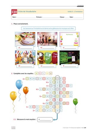 Vocabulaire
C’est Cool ! 7 • Fichas de trabalho • ASA 109
1. Place correctement.
2. Complète avec les voyelles :
a)ї
b)ї
c)ї
d)ї
e)ї
f)ї
g)ї
h)ї
i)ї
j)ї
2.1 Découvre le mot mystère :
a) ________________ b) ________________ c) ________________
d) ________________ e) ________________ f) ________________
N N V R S R
D N S
N V T ´ S
S R P R S
G ^ T X
N M T N
F ^ T
M S Q
D ´ C R T N
B S S N S
Nom : _____________________________ Prénom : __________________________ Classe : ______ Date : _____________
13A Fiche de Vocabulaire Unité 3 : L’invitation
les boissons x l’invitation x la danse x les gâteaux x la musique x la fête
A E I O U
l’_____________
 