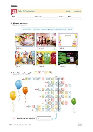 Vocabulaire
110 C’est Cool ! 7 • Fichas de trabalho • ASA
1. Place correctement.
Coloca corretamente.
2. Complète avec les voyelles :
Completa com as vogais: A E I O U
a)ї
b)ї
c)ї
d)ї
e)ї
f)ї
g)ї
h)ї
i)ї
j)ї
2.1 Découvre le mot mystère :
a) Les g___________ b) La d____________ c) L’i______________
d) La f_____________ e) Les b____________ f) La m____________
A N N V R S I R E
D N S
N V T ´ S
S R P R S
G ^ T A X
A N M T O N
F ^ T
M S Q U
D ´ C O R T I N
B O S S N S
Nom : _____________________________ Prénom : __________________________ Classe : ______ Date : _____________
13B Fiche de Vocabulaire Unité 3 : L’invitation
les boissons x l’invitation x la danse x les gâteaux x la musique x la fête
A E I O U
l’_____________
 
