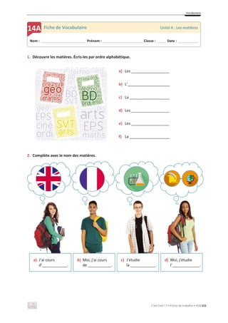 Vocabulaire
C’est Cool ! 7 • Fichas de trabalho • ASA 111
1. Découvre les matières. Écris-les par ordre alphabétique.
a) Les __________________
b) L’____________________
c) La ___________________
d) Les __________________
e) Les __________________
f) La ___________________
2. Complète avec le nom des matières.
a) J’ai cours
d’____________.
b) Moi, j’ai cours
de ___________.
c) J’étudie
la ____________.
d) Moi, j’étudie
l’_____________.
Nom : _____________________________ Prénom : __________________________ Classe : ______ Date : _____________
14A Fiche de Vocabulaire Unité 4 : Les matières
 