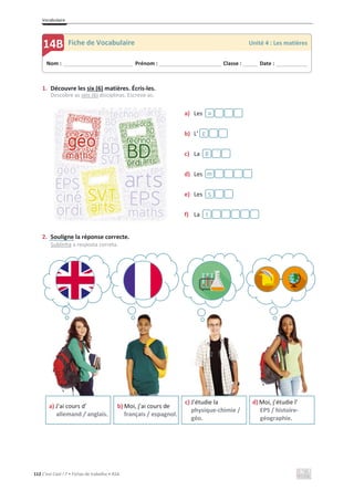 Vocabulaire
112 C’est Cool ! 7 • Fichas de trabalho • ASA
1. Découvre les six (6) matières. Écris-les.
Descobre as seis (6) disciplinas. Escreve-as.
a) Les
b) L’
c) La
d) Les
e) Les
f) La
2. Souligne la réponse correcte.
Sublinha a resposta correta.
t
S
m
g
E
a
a) J’ai cours d’
allemand / anglais.
b) Moi, j’ai cours de
français / espagnol.
c) J’étudie la
physique-chimie /
géo.
d) Moi, j’étudie l’
EPS / histoire-
géographie.
Nom : _____________________________ Prénom : __________________________ Classe : ______ Date : _____________
14B Fiche de Vocabulaire Unité 4 : Les matières
´
 