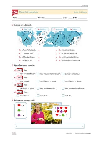Vocabulaire
C’est Cool ! 7 • Fichas de trabalho • ASA 113
1. Associe correctement.
A. À New York, il est… x x 1. minuit trente-six.
B. À Londres, il est… x x 2. six heures trente-six.
C. À Moscou, il est… x x 3. neuf heures trente-six.
D. À Tokyo, il est… x x 4. quatre heures trente-six.
2. Coche la réponse correcte.
a) Il est :
neuf heures et quart. neuf heures moins le quart. quinze heures neuf.
b) Il est :
onze heures. onze heures et quart. onze heures et demie.
c) Il est :
six heures et quart. sept heures et quart. sept heures moins le quart.
d) Il est :
minuit deux. minuit dix. midi dix.
3. Découvre le message codé.
= e
= i
= u
Nom : _____________________________ Prénom : __________________________ Classe : ______ Date : _____________
15A Fiche de Vocabulaire Unité 4 : L’heure
A. New York B. Londres C. Moscou D. Tokyo
Q l l
h r
s t- l ?
« ______________________________________________________________________ »
 