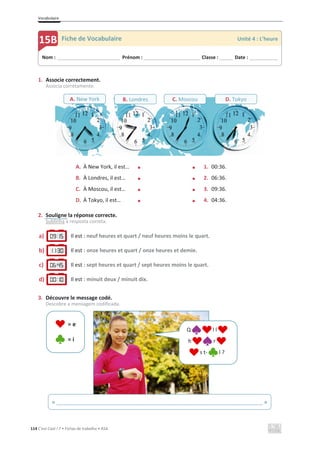 Vocabulaire
114 C’est Cool ! 7 • Fichas de trabalho • ASA
1. Associe correctement.
Associa corretamente.
A. À New York, il est… x x 1. 00:36.
B. À Londres, il est… x x 2. 06:36.
C. À Moscou, il est… x x 3. 09:36.
D. À Tokyo, il est… x x 4. 04:36.
2. Souligne la réponse correcte.
Sublinha a resposta correta.
a) Il est : neuf heures et quart / neuf heures moins le quart.
b) Il est : onze heures et quart / onze heures et demie.
c) Il est : sept heures et quart / sept heures moins le quart.
d) Il est : minuit deux / minuit dix.
3. Découvre le message codé.
Descobre a mensagem codificada.
= e
= i
Nom : _____________________________ Prénom : __________________________ Classe : ______ Date : _____________
15B Fiche de Vocabulaire Unité 4 : L’heure
« ______________________________________________________________________ »
A. New York B. Londres C. Moscou D. Tokyo
Q l l
h r
s t- l ?
 