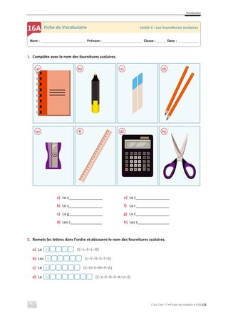 Vocabulaire
C’est Cool ! 7 • Fichas de trabalho • ASA 115
1. Complète avec le nom des fournitures scolaires.
a) Le c________________
b) Le s________________
c) La g________________
d) Les c_______________
e) Le t________________
f) La r________________
g) La c________________
h) Les c_______________
2. Remets les lettres dans l’ordre et découvre le nom des fournitures scolaires.
a) La (C–L–E–L–O)
b) Les (L–Y–O–S–T–S)
c) Le (C–O–S–M–P–A)
d) Le (C–L–E–R–S–A–U–S)
a) b) c) d)
e) f) g) h)
Nom : _____________________________ Prénom : __________________________ Classe : ______ Date : _____________
16A Fiche de Vocabulaire Unité 4 : Les fournitures scolaires
c
s
c
c
 