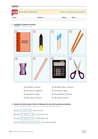 Vocabulaire
116 C’est Cool ! 7 • Fichas de trabalho • ASA
1. Souligne la réponse correcte.
Sublinha a resposta correta.
a) Le cahier / compas
b) Le crayon / surligneur
c) La gomme / règle
d) Les crayons / feutres
e) Le taille-crayon / classeur
f) La trousse / règle
g) La calculatrice / gomme
h) Les stylos / ciseaux
2. Remets les lettres dans l’ordre et découvre le nom des fournitures scolaires.
Coloca as letras por ordem e descobre o nome dos materiais escolares.
a) La (C–L–E–L–O)
b) Les (L–Y–O–S–T–S)
c) Le (C–O–S–M–P–A)
d) Le (C–L–E–R–S–A–U–S)
a) b) c) d)
e) f) g) h)
Nom : _____________________________ Prénom : __________________________ Classe : ______ Date : _____________
16B Fiche de Vocabulaire Unité 4 : Les fournitures scolaires
c l e
s y s
c m p s
c l s e r
 