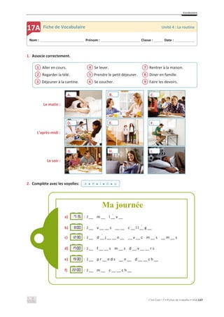Vocabulaire
C’est Cool ! 7 • Fichas de trabalho • ASA 117
1. Associe correctement.
Aller en cours.
Regarder la télé.
Déjeuner à la cantine.
Se lever.
Prendre le petit déjeuner.
Se coucher.
Rentrer à la maison.
Diner en famille.
Faire les devoirs.
Le matin :
L’après-midi :
Le soir :
2. Complète avec les voyelles:
3
2
1
6
5
4
9
8
7
Nom : _____________________________ Prénom : __________________________ Classe : ______ Date : _____________
17A Fiche de Vocabulaire Unité 4 : La routine
B. C.
a x e x i x o x u
Ma journée
D. E. F.
G. H.
a) : J __ m __ l __ v __
b) : J __ v __ __ s __ __ c __ l l __ g __
c) : J __ d __ j __ __ n __ __ v __ c m __ s __ m __ s
d) : J __ f __ __ s m __ s d __ v __ __ r s
e) : J __ p r __ n d s __ n __ d __ __ c h __
f) : J __ m __ c __ __ c h __
l v
`
g
`
d j
´
I.
A.
 
