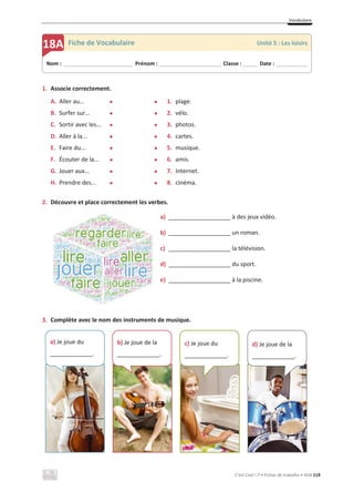 Vocabulaire
C’est Cool ! 7 • Fichas de trabalho • ASA 119
1. Associe correctement.
A. Aller au... x x 1. plage.
B. Surfer sur… x x 2. vélo.
C. Sortir avec les... x x 3. photos.
D. Aller à la... x x 4. cartes.
E. Faire du... x x 5. musique.
F. Écouter de la... x x 6. amis.
G. Jouer aux... x x 7. Internet.
H. Prendre des... x x 8. cinéma.
2. Découvre et place correctement les verbes.
a) ___________________ à des jeux vidéo.
b) ___________________ un roman.
c) ___________________ la télévision.
d) ___________________ du sport.
e) ___________________ à la piscine.
3. Complète avec le nom des instruments de musique.
Nom : _____________________________ Prénom : __________________________ Classe : ______ Date : _____________
18A Fiche de Vocabulaire Unité 5 : Les loisirs
a) Je joue du
_____________.
b) Je joue de la
_____________.
c) Je joue du
_____________.
d) Je joue de la
_____________.
 