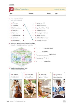 Vocabulaire
120 C’est Cool ! 7 • Fichas de trabalho • ASA
1. Associe correctement.
Associa corretamente.
A. Aller au... x x 1. plage. (praia)
B. Surfer sur… x x 2. vélo. (bicicleta)
C. Sortir avec les... x x 3. photos. (fotografias)
D. Aller à la... x x 4. cartes. (cartas)
E. Faire du... x x 5. musique. (música)
F. Écouter de la... x x 6. amis. (amigos)
G. Jouer aux... x x 7. Internet. (Internet)
H. Prendre des... x x 8. cinéma. (cinema)
2. Découvre et place correctement les verbes.
Descobre e coloca corretamente os verbos.
a) J __ __ __ __ à des jeux vidéo.
b) L __ __ __ un roman.
c) R __ __ __ __ __ __ __ la télévision.
d) F __ __ __ __ du sport.
e) A __ __ __ __ à la piscine.
3. Souligne la réponse correcte.
Sublinha a resposta correta.
Nom : _____________________________ Prénom : __________________________ Classe : ______ Date : _____________
18B Fiche de Vocabulaire Unité 5 : Les loisirs
a) Je joue du
piano / violon.
b) Je joue de la
guitare / flute.
c) Je joue du
piano / violon.
d) Je joue de la
flute / batterie.
 