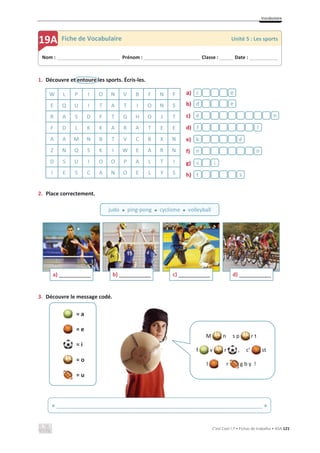 Vocabulaire
C’est Cool ! 7 • Fichas de trabalho • ASA 121
1. Découvre et entoure les sports. Écris-les.
2. Place correctement.
3. Découvre le message codé.
= a
= e
= i
= o
= u
W L P I O N V B F N F a)
b)
c)
d)
e)
f)
g)
h)
E Q U I T A T I O N S
R A S D F T G H O J T
F D L K K A R A T E E
A A M N B T V C B X N
Z N Q S K I W E A R N
D S U I O O P A L T I
I E S C A N O E L Y S s
t
i
s
n
n
é
k
l
f
n
é
e
d
ë
c
a) _____________ b) _____________ c) _____________ d) _____________
Nom : _____________________________ Prénom : __________________________ Classe : ______ Date : _____________
19A Fiche de Vocabulaire Unité 5 : Les sports
judo x ping-pong x cyclisme x volleyball
M n s p r t
f v r , c’ st
l r g b y !
« ______________________________________________________________________ »
 