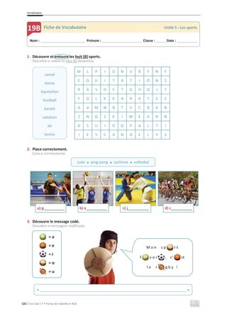 Vocabulaire
122 C’est Cool ! 7 • Fichas de trabalho • ASA
1. Découvre et entoure les huit (8) sports.
Descobre e rodeia os oito (8) desportos.
2. Place correctement.
Coloca corretamente.
3. Découvre le message codé.
Descobre a mensagem codificada.
= a
= e
= i
= o
= u
W L P I O N V B F N F
E Q U I T A T I O N S
R A S D F T G H O J T
F D L K K A R A T E E
A A M N B T V C B X N
Z N Q S K I W E A R N
D S U I O O P A L T I
I E S C A N O E L Y S
a) p____________ b) v__________ c) j__________ d) c__________
Nom : _____________________________ Prénom : __________________________ Classe : ______ Date : _____________
19B Fiche de Vocabulaire Unité 5 : Les sports
judo x ping-pong x cyclisme x volleybal
canoë
danse
équitation
football
karaté
natation
ski
tennis
M o n s p r t
f v o r , c’ st
l e r g b y !
« ______________________________________________________________________ »
 