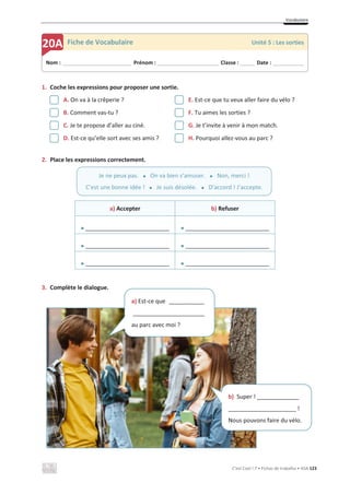 Vocabulaire
C’est Cool ! 7 • Fichas de trabalho • ASA 123
1. Coche les expressions pour proposer une sortie.
A. On va à la crêperie ? E. Est-ce que tu veux aller faire du vélo ?
B. Comment vas-tu ? F. Tu aimes les sorties ?
C. Je te propose d’aller au ciné. G. Je t’invite à venir à mon match.
D. Est-ce qu’elle sort avec ses amis ? H. Pourquoi allez-vous au parc ?
2. Place les expressions correctement.
a) Accepter b) Refuser
x __________________________ x __________________________
x __________________________ x __________________________
x __________________________ x __________________________
3. Complète le dialogue.
Nom : _____________________________ Prénom : __________________________ Classe : ______ Date : _____________
20A Fiche de Vocabulaire Unité 5 : Les sorties
Je ne peux pas. x On va bien s’amuser. x Non, merci !
C’est une bonne idée ! x Je suis désolée. x D’accord ! J’accepte.
a) Est-ce que ___________
______________________
au parc avec moi ?
b) Super ! _____________
_____________________ !
Nous pouvons faire du vélo.
 