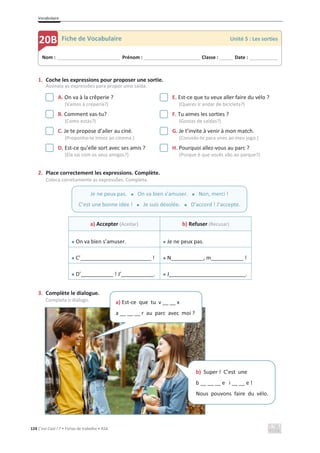 Vocabulaire
124 C’est Cool ! 7 • Fichas de trabalho • ASA
1. Coche les expressions pour proposer une sortie.
Assinala as expressões para propor uma saída.
A. On va à la crêperie ?
(Vamos à creperia?)
E. Est-ce que tu veux aller faire du vélo ?
(Queres ir andar de bicicleta?)
B. Comment vas-tu?
(Como estás?)
F. Tu aimes les sorties ?
(Gostas de saídas?)
C. Je te propose d’aller au ciné.
(Proponho-te irmos ao cinema.)
G. Je t’invite à venir à mon match.
(Convido-te para vires ao meu jogo.)
D. Est-ce qu’elle sort avec ses amis ?
(Ela sai com os seus amigos?)
H. Pourquoi allez-vous au parc ?
(Porque é que vocês vão ao parque?)
2. Place correctement les expressions. Complète.
Coloca corretamente as expressões. Completa.
a) Accepter (Aceitar) b) Refuser (Recusar)
x On va bien s’amuser. x Je ne peux pas.
x C’________________________ ! x N___________, m___________ !
x D’___________ ! J’___________. x J__________________________.
3. Complète le dialogue.
Completa o diálogo.
Nom : _____________________________ Prénom : __________________________ Classe : ______ Date : _____________
20B Fiche de Vocabulaire Unité 5 : Les sorties
Je ne peux pas. x On va bien s’amuser. x Non, merci !
C’est une bonne idée ! x Je suis désolée. x D’accord ! J’accepte.
a) Est-ce que tu v __ __ x
a __ __ __ r au parc avec moi ?
b) Super ! C’est une
b __ __ __ e i __ __ e !
Nous pouvons faire du vélo.
 