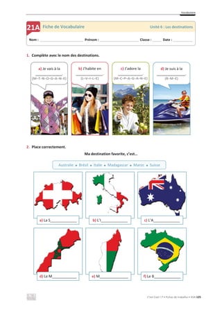 Vocabulaire
C’est Cool ! 7 • Fichas de trabalho • ASA 125
1. Complète avec le nom des destinations.
2. Place correctement.
Ma destination favorite, c’est…
a) La S_____________ b) L’I_____________ c) L’A_____________
d) Le M____________ e) M______________ f) Le B_____________
Nom : _____________________________ Prénom : __________________________ Classe : ______ Date : _____________
21A Fiche de Vocabulaire Unité 6 : Les destinations
Australie x Brésil x Italie x Madagascar x Maroc x Suisse
a) Je vais à la
_____________.
(M–T–N–O–G–A–N–E)
b) J’habite en
_____________.
(L–V–I–L–E)
c) J’adore la
____________.
(M–C–P–A–G–A–N–E)
d) Je suis à la
______________.
(R–M–E)
 