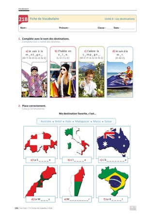 Vocabulaire
126 C’est Cool ! 7 • Fichas de trabalho • ASA
1. Complète avec le nom des destinations.
Completa com o nome dos destinos.
2. Place correctement.
Coloca corretamente.
Ma destination favorite, c’est…
a) La S _ _ _ _ e b) L’I _ _ _ _ e c) L’A _ _ _ _ _ _ _ e
d) Le M _ _ _ c e)M_ _ _ _ _ _ _ _r f) Le B _ _ _ _ l
Nom : _____________________________ Prénom : __________________________ Classe : ______ Date : _____________
21B Fiche de Vocabulaire Unité 6 : Les destinations
Australie x Brésil x Italie x Madagascar x Maroc x Suisse
a) Je vais à la
m _ n t _ g n _.
(M–T–N–O–G–A–N–E)
b) J’habite en
v _ l _ e.
(L–V–I–L–E)
c) J’adore la
c _ m p _ g n _.
(M–C–P–A–G–A–N–E)
d) Je suis à la
m _ r.
(R–M–E)
 