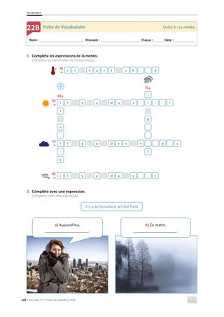 Vocabulaire
128 C’est Cool ! 7 • Fichas de trabalho • ASA
1. Complète les expressions de la météo.
Completa as expressões da meteorologia.
a)
ї
f)љ
e)љ
b)
ї
c)
ї
d)
ї
2. Complète avec une expression.
Completa com uma expressão.
i l f a i t c h d
i
i l y a d u s l l
l
p
n
i l y a d e s n g s
t
e
i l y a d u v t
Nom : _____________________________ Prénom : __________________________ Classe : ______ Date : _____________
22B Fiche de Vocabulaire Unité 6 : La météo
il y a du brouillard x il fait froid
a) Aujourd’hui,
_____________________.
b) Ce matin,
_____________________.
 