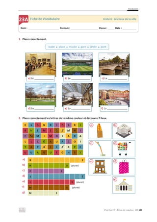 Vocabulaire
C’est Cool ! 7 • Fichas de trabalho • ASA 129
1. Place correctement.
2. Place correctement les lettres de la même couleur et découvre 7 lieux.
a) B E
b) H X (pluriel)
c) P E
d) S É
e) I S (pluriel)
f) M S (pluriel)
g) M E
E S S N R I I S R I
B H E M E S E M N I
P M M I M N I A R A
L L C Ô A U A E O I
T A P B I É E R P C
U U A G U E G H S X
a) Le ________________ b) Le ________________ c) Le ________________
d) Le ________________ e) La ________________ f) La _________________
Nom : _____________________________ Prénom : __________________________ Classe : ______ Date : _____________
23A Fiche de Vocabulaire Unité 6 : Les lieux de la ville
stade x place x musée x gare x jardin x pont
a) b)
c) d)
e) f)
g)
 