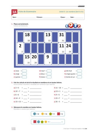 Grammaire
C’est Cool ! 7 • Fichas de trabalho • ASA 133
1. Place correctement.
Coloca corretamente.
a) onze = d) neuf = g) dix-huit =
b) vingt = e) deux = h) vingt-quatre =
c) quinze = f) treize = i) trente-et-un =
2. Fais les calculs et écris le résultat en nombres et en toutes lettres.
Faz as contas e escreve o resultado em números e por extenso.
a) 2 + 5 = ____ = _____________ f) 11 – 10 = ____ = _____________
b) 32 – 7 = ____ = _____________ g) 15 + 1 = ____ = _____________
c) 6 + 6 = ____ = _____________ h) 9 – 6 = ____ = _____________
d) 14 – 4 = ____ = _____________ i) 19 + 7 = ____ = _____________
e) 15 + 15 = ____ = _____________ j) 26 – 5 = ____ = _____________
3. Découvre le nombre en toutes lettres.
Descobre o número por extenso.
= e = o = r = z
= « ____________ »
Nom : _____________________________ Prénom : __________________________ Classe : ______ Date : _____________
1A Fiche de Grammaire Unité 0 : Les nombres (de 0 à 31)
18
18
13
13
31
31
2
2
11
11
24
24
20
20
15
15
9
9
´
 