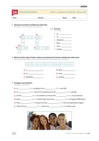 Grammaire
C’est Cool ! 7 • Fichas de trabalho • ASA 135
1. Découvre les formes verbales du verbe être.
Descobre as formas verbais do verbo être.
e)љ f)љ
• Je ______________
• Tu _____________
• Il/Elle/On ________
• Nous ___________
• Vous ___________
• Ils/Elles _________
a)
ї
d)љ
b)
ї
c)
ї
2. Mets les lettres dans l’ordre et place correctement les formes verbales du verbe avoir.
Põe as letras por ordem e coloca corretamente as formas verbais do verbo avoir.
a) J’ d) Nous ____________
b) Tu e) Vous ____________
c) Il/Elle/On f) Ils/Elles __________
3. Conjugue correctement.
Conjuga corretamente.
a) Je ___________ (être) un garçon et tu ___________ (être) une fille.
b) Tu ___________ (avoir) des amis francophones et ils ___________ (être) sympas.
c) Emma ___________ (être) ma meilleure amie et elle ___________ (avoir) un joli prénom.
d) Nous ___________ (avoir) le même âge mais nous ___________ (être) d’origines différentes.
e) Vous ___________ (être) français et vous ___________ (avoir) des correspondants anglais.
f) Théo et Enzo ___________ (être) amis et ils ___________ (avoir) le même nom.
S E
E T S T
Nom : _____________________________ Prénom : __________________________ Classe : ______ Date : _____________
2A Fiche de Grammaire Unité 1 : Le présent de l’indicatif – être et avoir
O–T–N • S–A • E–V–Z–A • V–O–A–S–N • I–A • A
1.1 Écris-les.
Escreve-as.
 