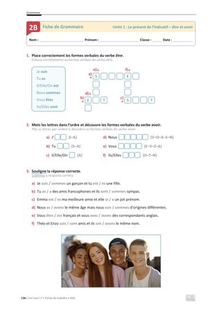 Grammaire
136 C’est Cool ! 7 • Fichas de trabalho • ASA
1. Place correctement les formes verbales du verbe être.
Coloca corretamente as formas verbais do verbo être.
e)љ f)љ
a)
ї
d)љ
b)
ї
c)
ї
2. Mets les lettres dans l’ordre et découvre les formes verbales du verbe avoir.
Põe as letras por ordem e descobre as formas verbais do verbo avoir.
a) J’ (I–A) d) Nous (V–O–A–S–N)
b) Tu (S–A) e) Vous (E–V–Z–A)
c) Il/Elle/On (A) f) Ils/Elles (O–T–N)
3. Souligne la réponse correcte.
Sublinha a resposta correta.
a) Je suis / sommes un garçon et tu est / es une fille.
b) Tu as / a des amis francophones et ils sont / sommes sympas.
c) Emma est / es ma meilleure amie et elle ai / a un joli prénom.
d) Nous as / avons le même âge mais nous suis / sommes d’origines différentes.
e) Vous êtes / est français et vous avez / avons des correspondants anglais.
f) Théo et Enzo suis / sont amis et ils ont / avons le même nom.
Je suis
Tu es
Il/Elle/On est
Nous sommes
Vous êtes
Ils/Elles sont
S E
E T S T
Nom : _____________________________ Prénom : __________________________ Classe : ______ Date : _____________
2B Fiche de Grammaire Unité 1 : Le présent de l’indicatif – être et avoir
 