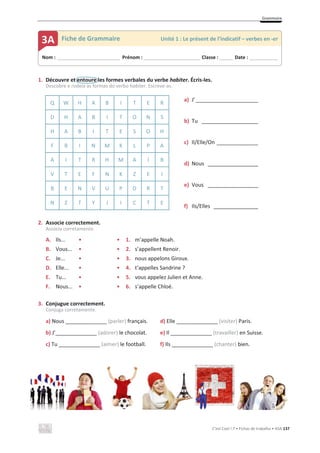 Grammaire
C’est Cool ! 7 • Fichas de trabalho • ASA 137
1. Découvre et entoure les formes verbales du verbe habiter. Écris-les.
Descobre e rodeia as formas do verbo habiter. Escreve-as.
Q W H A B I T E R
a) J’_____________________
b) Tu ___________________
c) Il/Elle/On ______________
d) Nous _________________
e) Vous _________________
f) Ils/Elles _______________
D H A B I T O N S
H A B I T E S O H
F B I N M K L P A
A I T R H M A I B
V T E F N K Z E I
B E N V U P D R T
N Z T Y J I C T E
2. Associe correctement.
Associa corretamente.
A. Ils... • • 1. m’appelle Noah.
B. Vous... • • 2. s’appellent Renoir.
C. Je... • • 3. nous appelons Giroux.
D. Elle... • • 4. t’appelles Sandrine ?
E. Tu... • • 5. vous appelez Julien et Anne.
F. Nous... • • 6. s’appelle Chloé.
3. Conjugue correctement.
Conjuga corretamente.
a) Nous ______________ (parler) français. d) Elle ______________ (visiter) Paris.
b) J’______________ (adorer) le chocolat. e) Il ______________ (travailler) en Suisse.
c) Tu ______________ (aimer) le football. f) Ils ______________ (chanter) bien.
Nom : _____________________________ Prénom : __________________________ Classe : ______ Date : _____________
3A Fiche de Grammaire Unité 1 : Le présent de l’indicatif – verbes en -er
 