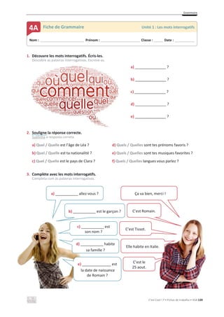 Grammaire
C’est Cool ! 7 • Fichas de trabalho • ASA 139
1. Découvre les mots interrogatifs. Écris-les.
Descobre as palavras interrogativas. Escreve-as.
a) _______________ ?
b) _______________ ?
c) _______________ ?
d) _______________ ?
e) _______________ ?
2. Souligne la réponse correcte.
Sublinha a resposta correta.
a) Quel / Quelle est l’âge de Léa ? d) Quels / Quelles sont tes prénoms favoris ?
b) Quel / Quelle est ta nationalité ? e) Quels / Quelles sont tes musiques favorites ?
c) Quel / Quelle est le pays de Clara ? f) Quels / Quelles langues vous parlez ?
3. Complète avec les mots interrogatifs.
Completa com as palavras interrogativas.
Nom : _____________________________ Prénom : __________________________ Classe : ______ Date : _____________
4A Fiche de Grammaire Unité 1 : Les mots interrogatifs
a) ___________ allez-vous ?
b) ___________ est le garçon ?
c) ___________ est
son nom ?
d) ___________ habite
sa famille ?
e) ______________ est
la date de naissance
de Romain ?
Ça va bien, merci !
C’est Romain.
C’est Tissot.
Elle habite en Italie.
C’est le
25 aout.
 