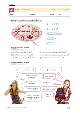 Grammaire
140 C’est Cool ! 7 • Fichas de trabalho • ASA
1. Découvre les cinq (5) mots interrogatifs. Écris-les.
Descobre as cinco (5) palavras interrogativas. Escreve-as.
a) ?
b) ?
c) ?
d) ?
e) ?
2. Souligne la réponse correcte.
Sublinha a resposta correta.
a) Quel / Quelle est l’âge de Léa ? d) Quels / Quelles sont tes prénoms favoris ?
b) Quel / Quelle est ta nationalité ? e) Quels / Quelles sont tes musiques favorites ?
c) Quel / Quelle est le pays de Clara ? f) Quels / Quelles langues vous parlez ?
3. Souligne la réponse correcte.
Sublinha a resposta correta.
Nom : _____________________________ Prénom : __________________________ Classe : ______ Date : _____________
4B Fiche de Grammaire Unité 1 : Les mots interrogatifs
c
q
q
q
o
a) Comment / Où allez-vous ?
b) Comment / Qui
est le garçon ?
c) Quel / Quelle est
son nom ?
d) Où / Qui habite
sa famille ?
e) Quel / Quelle est
la date de naissance
de Romain ?
Ça va bien, merci !
C’est Romain.
C’est Tissot.
Elle habite en Italie.
C’est le 25
aout.
 