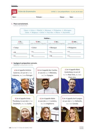 Grammaire
142 C’est Cool ! 7 • Fichas de trabalho • ASA
1. Place correctement.
Coloca corretamente.
Habiter...
a) à...
(cidade)
b) en...
(país feminino singular)
c) au...
(país masculino singular)
d) aux...
(país/ilha no plural)
• Tokyo • Grèce • Mexique • Philippines
• M_____________ • A_____________ • B_____________ • P_____________
• D • B • M • S
2. Souligne la préposition correcte.
Sublinha a preposição correta.
Nom : _____________________________ Prénom : __________________________ Classe : ______ Date : _____________
5B Fiche de Grammaire Unité 1 : Les prépositions – à, en, au et aux
Tokyo • Grèce • Madrid • Mexique • Philippines • Allemagne
Dakar • Belgique • Brésil • Pays-Bas • Maroc • Seychelles
a) Je m’appelle António
Guterres. Je suis né à / au
Lisbonne, au / aux Portugal.
b) Je m’appelle Iker Casillas.
Je suis né au / à Móstoles,
au / en Espagne.
d) Je m’appelle Greta
Thunberg. Je suis née à / en
Stockholm, en / au Suède.
e) Je m’appelle Adele.
Je suis née en / à Londres,
au / en Angleterre.
c) Je m’appelle Mark
Zuckerberg. Je suis né
à / en New York, au /aux
États-Unis.
f) Je m’appelle Avril Lavigne.
Je suis née à / en Belleville,
au / aux Canada.
 