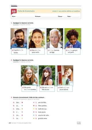 Grammaire
144 C’est Cool ! 7 • Fichas de trabalho • ASA
1. Souligne la réponse correcte.
Sublinha a resposta correta.
2. Souligne la réponse correcte.
Sublinha a resposta correta.
3. Associe correctement. Aide-toi des couleurs.
Associa corretamente. Apoia-te nas cores.
A. Des... 1. ami de Mia.
B. Le... 2. filles petites.
C. Une... 3. taille de Luc.
D. L’... 4. look jeune.
E. Un... 5. sourire de Julie.
F. La... 6. grande amie.
a) Il porte le / la
barbe.
b) Elle a le / les
yeux verts.
c) L’ / Le homme
est âgé.
d) Le / La garçon
est petit.
a) Elle porte
des / une lunettes.
b) Elle est un / une
fille brune.
c) Il est un / une
jeune blond.
Nom : _____________________________ Prénom : __________________________ Classe : ______ Date : _____________
6B Fiche de Grammaire Unité 2 : Les articles définis et indéfinis
 
