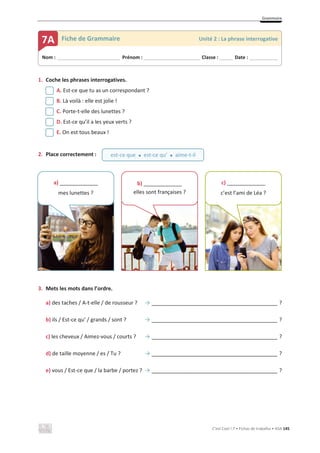 Grammaire
C’est Cool ! 7 • Fichas de trabalho • ASA 145
1. Coche les phrases interrogatives.
A. Est-ce que tu as un correspondant ?
B. Là voilà : elle est jolie !
C. Porte-t-elle des lunettes ?
D. Est-ce qu’il a les yeux verts ?
E. On est tous beaux !
2. Place correctement :
3. Mets les mots dans l’ordre.
a) des taches / A-t-elle / de rousseur ? ї _______________________________________ ?
b) ils / Est-ce qu’ / grands / sont ? ї _______________________________________ ?
c) les cheveux / Aimez-vous / courts ? ї _______________________________________ ?
d) de taille moyenne / es / Tu ? ї _______________________________________ ?
e) vous / Est-ce que / la barbe / portez ? ї _______________________________________ ?
Nom : _____________________________ Prénom : __________________________ Classe : ______ Date : _____________
7A Fiche de Grammaire Unité 2 : La phrase interrogative
est-ce que x est-ce qu’ x aime-t-il
a) _____________
mes lunettes ?
b) _____________
elles sont françaises ?
c) _____________
c’est l’ami de Léa ?
 