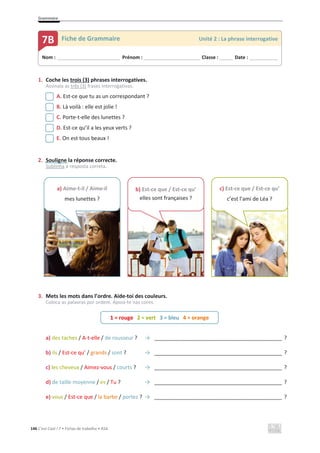 Grammaire
146 C’est Cool ! 7 • Fichas de trabalho • ASA
1. Coche les trois (3) phrases interrogatives.
Assinala as três (3) frases interrogativas.
A. Est-ce que tu as un correspondant ?
B. Là voilà : elle est jolie !
C. Porte-t-elle des lunettes ?
D. Est-ce qu’il a les yeux verts ?
E. On est tous beaux !
2. Souligne la réponse correcte.
Sublinha a resposta correta.
3. Mets les mots dans l’ordre. Aide-toi des couleurs.
Coloca as palavras por ordem. Apoia-te nas cores.
a) des taches / A-t-elle / de rousseur ? ї ___________________________________________ ?
b) ils / Est-ce qu’ / grands / sont ? ї ___________________________________________ ?
c) les cheveux / Aimez-vous / courts ? ї ___________________________________________ ?
d) de taille moyenne / es / Tu ? ї ___________________________________________ ?
e) vous / Est-ce que / la barbe / portez ? ї ___________________________________________ ?
Nom : _____________________________ Prénom : __________________________ Classe : ______ Date : _____________
7B Fiche de Grammaire Unité 2 : La phrase interrogative
1 = rouge 2 = vert 3 = bleu 4 = orange
a) Aime-t-il / Aime-il
mes lunettes ?
b) Est-ce que / Est-ce qu’
elles sont françaises ?
c) Est-ce que / Est-ce qu’
c’est l’ami de Léa ?
 