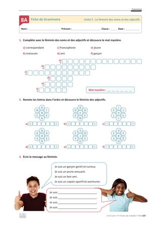 Grammaire
C’est Cool ! 7 • Fichas de trabalho • ASA 147
1. Complète avec le féminin des noms et des adjectifs et découvre le mot mystère.
a) correspondant c) francophone e) jeune
b) marocain d) ami f) garçon
a)
ї
b)
ї
c)
ї
d)
ї
e)
ї
f)
ї
2. Remets les lettres dans l’ordre et découvre le féminin des adjectifs.
a) b) c)
d) e) f)
3. Écris le message au féminin.
Mot mystère : __ __ __ __ __ __
H
B
A
N
C
L
E
R
E
N
O
É
B
E
I
V
I
E
L
L
E
e
b e
´
e e
v
D
B
R
A
V
A
E
S
J
U
E
Y
O
E
V
R
U
E
S
E
Ê
e
b e
j e
^
r
Nom : _____________________________ Prénom : __________________________ Classe : ______ Date : _____________
8A Fiche de Grammaire Unité 2 : Le féminin des noms et des adjectifs
Je suis un garçon gentil et curieux.
Je suis un jeune amusant.
Je suis un bon ami.
Je suis un copain sportif et aventurier.
Je suis __________________________.
Je suis __________________________.
Je suis __________________________.
Je suis __________________________.
 