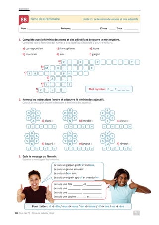 Grammaire
148 C’est Cool ! 7 • Fichas de trabalho • ASA
1. Complète avec le féminin des noms et des adjectifs et découvre le mot mystère.
Completa com o feminino dos nomes e dos adjetivos e descobre a palavra mistério.
a) correspondant c) francophone e) jeune
b) marocain d) ami f) garçon
a)
ї
b)
ї
c)
ї
d)
ї
e)
ї
f)
ї
2. Remets les lettres dans l’ordre et découvre le féminin des adjectifs.
Coloca as letras por ordem e descobre o feminino dos adjetivos.
a) blanc : b) enrobé : c) vieux :
d) bavard : e) joyeux : f) rêveur :
3. Écris le message au féminin.
Escreve a mensagem no feminino.
C R P T
M R E
F R P H
A
J E
Mot mystère : C __ P __ __ __
F L
H
B
A
N
C
L
E
R
E
N
O
É
B
E
I
V
I
E
L
L
E
e
n
l
b e
´
b
n
e e
l
e
v
D
B
R
A
V
A
E
S
J
U
E
Y
O
E
V
R
U
E
S
E
Ê
e
r
v
b e
s
e
j e
s
v
^
r
Nom : _____________________________ Prénom : __________________________ Classe : ______ Date : _____________
8B Fiche de Grammaire Unité 2 : Le féminin des noms et des adjectifs
Je suis un garçon gentil et curieux.
Je suis un jeune amusant.
Je suis un bon ami.
Je suis un copain sportif et aventurier.
Je suis une fille _______ et .
Je suis une _________ .
Je suis une __________ .
Je suis une copine _______ et .
Pour t’aider : -il ї -ille / -eux ї -euse / -on ї -onne / -if ї -ive / -er ї -ère
 