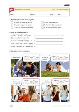 Grammaire
C’est Cool ! 7 • Fichas de trabalho • ASA 149
1. Coche les phrases à la forme négative.
A. Je suis un jeune très sportif. D. Oui, elle est gentille.
B. Tu n’aimes pas le chocolat. E. Non, il n’est pas aventurier.
C. Nous ne sommes pas timides. F. Les filles ont un ami blond.
2. Mets les mots dans l’ordre.
a) Ils / n’ / la mode / pas / aiment ї _____________________________________.
b) ne / suis / patient / pas / Je ї _____________________________________.
c) les yeux bleus / Tu / n’ / pas / as ї _____________________________________.
d) ne / parlez / pas / Vous / l’anglais ї _____________________________________.
e) sont / Les filles / ne / brunes / pas ї _____________________________________.
3. Complète à la forme négative.
Nom : _____________________________ Prénom : __________________________ Classe : ______ Date : _____________
9A Fiche de Grammaire Unité 2 : La phrase négative
Tu es timide ? a) Non, je ____ suis ____
timide. Je suis extroverti.
Emma est
sociable ?
b) Non, elle ____ est ____
sociable. Elle est solitaire.
Thomas est
courageux ?
c) Non, il ____ est ____
courageux. Il est peureux.
Tu es
gourmande ?
d) Non, je ____ suis ____
gourmande.
 