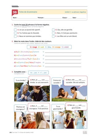 Grammaire
150 C’est Cool ! 7 • Fichas de trabalho • ASA
1. Coche les trois (3) phrases à la forme négative.
Assinala as três (3) frases na forma negativa.
A. Je suis un jeune très sportif. D. Oui, elle est gentille.
B. Tu n’aimes pas le chocolat. E. Non, il n’est pas aventurier.
C. Nous ne sommes pas timides. F. Les filles ont un ami blond.
2. Mets les mots dans l’ordre. Aide-toi des couleurs.
Coloca as palavras por ordem. Apoia-te nas cores.
a) Ils / n’ / la mode / pas / aiment ї _______________________________________.
b) ne / suis / patient / pas / Je ї _______________________________________.
c) les yeux bleus / Tu / n’ / pas / as ї _______________________________________.
d) ne / parlez / pas / Vous / l’anglais ї _______________________________________.
e) sont / Les filles / ne / brunes / pas ї _______________________________________.
3. Complète avec :
Completa com:
Nom : _____________________________ Prénom : __________________________ Classe : ______ Date : _____________
9B Fiche de Grammaire Unité 2 : La phrase négative
1 = rouge 2 = vert 3 = bleu 4 = orange 5 = violet
ne ... pas • n’ ... pas
Tu es timide ? a) Non, je ____ suis ____
timide. Je suis extroverti.
Emma est
sociable ?
b) Non, elle ____ est ____
sociable. Elle est solitaire.
Thomas est
courageux ?
c) Non, il ____ est ____
courageux. Il est peureux.
Tu es
gourmande ?
d) Non, je ____ suis ____
gourmande.
 