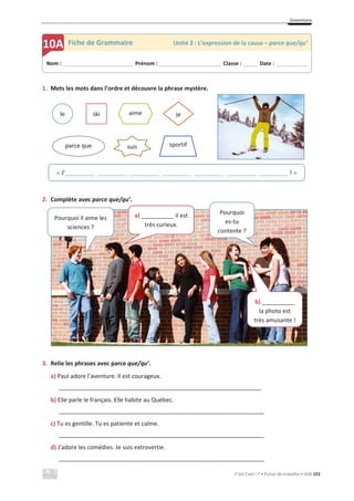 Grammaire
C’est Cool ! 7 • Fichas de trabalho • ASA 151
le ski aime
parce que
je
sportif
suis
1. Mets les mots dans l’ordre et découvre la phrase mystère.
2. Complète avec parce que/qu’.
3. Relie les phrases avec parce que/qu’.
a) Paul adore l’aventure. Il est courageux.
______________________________________________________________
b) Elle parle le français. Elle habite au Québec.
_______________________________________________________________
c) Tu es gentille. Tu es patiente et calme.
_______________________________________________________________
d) J’adore les comédies. Je suis extrovertie.
_______________________________________________________________
Nom : _____________________________ Prénom : __________________________ Classe : ______ Date : _____________
10A Fiche de Grammaire Unité 2 : L’expression de la cause – parce que/qu’
« J’_________ _________ _________ _________ _________ _________ _________ ! »
Pourquoi il aime les
sciences ?
a) __________ il est
très curieux.
Pourquoi
es-tu
contente ?
b) __________
la photo est
très amusante !
 