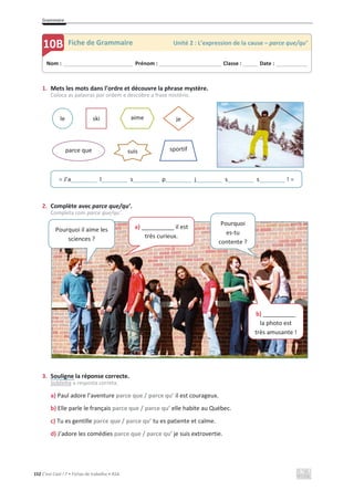 Grammaire
152 C’est Cool ! 7 • Fichas de trabalho • ASA
1. Mets les mots dans l’ordre et découvre la phrase mystère.
Coloca as palavras por ordem e descobre a frase mistério.
2. Complète avec parce que/qu’.
Completa com parce que/qu’.
3. Souligne la réponse correcte.
Sublinha a resposta correta.
a) Paul adore l’aventure parce que / parce qu’ il est courageux.
b) Elle parle le français parce que / parce qu’ elle habite au Québec.
c) Tu es gentille parce que / parce qu’ tu es patiente et calme.
d) J’adore les comédies parce que / parce qu’ je suis extrovertie.
Nom : _____________________________ Prénom : __________________________ Classe : ______ Date : _____________
10B Fiche de Grammaire Unité 2 : L’expression de la cause – parce que/qu’
« J’a________ l________ s________ p________ j________ s________ s________ ! »
le ski aime
parce que
je
sportif
suis
Pourquoi il aime les
sciences ?
a) __________ il est
très curieux.
Pourquoi
es-tu
contente ?
b) __________
la photo est
très amusante !
 