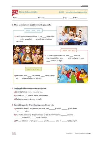 Grammaire
C’est Cool ! 7 • Fichas de trabalho • ASA 153
a) Je vous présente ma famille : il y a ____ père Jean,
____ mère Magali et ____ grands-parents Louis
et Annie.
mon • ma • mes
1. Place correctement les déterminants possessifs.
2. Souligne le déterminant possessif correct.
a) Je téléphone à mon / ma amie Zoé.
b) J’aime ton / ta idée de fête d’anniversaire.
c) Tu l’accompagnes à son / sa école.
3. Complète avec les déterminants possessifs corrects.
a) La famille de Paul est grande ; il habite avec ______ parents, ______ grand-mère
et ______ frère.
b) Tu invites beaucoup de personnes à ta fête d’anniversaire : ______ cousine,
______ copains et ______ amie Caroline.
c) Moi, je fête mes 12 ans avec ______ famille, ______ amis et ______ tonton Henri.
Nom : _____________________________ Prénom : __________________________ Classe : ______ Date : _____________
11A Fiche de Grammaire Unité 3 : Les déterminants possessifs
b) Tu fêtes ton anniversaire avec ____ amis Luc,
François et Alain, avec ____ amie Ludivine et avec
____ cousine Margot.
ton • ta • tes
c) Émilie est avec ____ sœur Anne, ____ frère Gabriel
et ____ cousins Robert et Michel.
son • sa • ses
 