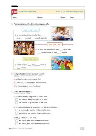 Grammaire
154 C’est Cool ! 7 • Fichas de trabalho • ASA
b) Tu fêtes ton anniversaire avec ____ amis, avec
____ amie Ludivine et avec ____ cousine.
c) Émilie est avec ____ sœur, ____ frère et
____ cousins.
a) Je vous présente ma famille : il y a ____
père, ____ mère et ____ grands-parents.
1. Place correctement les déterminants possessifs.
Coloca corretamente os determinantes possessivos.
2. Souligne le déterminant possessif correct.
Sublinha o determinante possessivo correto.
a) Je téléphone à mon / ma amie Zoé.
b) J’aime ton / ta idée de fête d’anniversaire.
c) Tu l’accompagnes à son / sa école.
3. Coche la bonne réponse.
Assinala a resposta certa.
a) La famille de Paul est grande ; il habite avec...
ses parents, son grand-mère et sa frère.
ses parents, sa grand-mère et son frère.
b) Tu invites beaucoup de personnes à ta fête d’anniversaire :
ta cousine, tes copains et ton amie Caroline.
tes cousine, ton copains et ta amie Caroline.
c) Moi, je fête mes 12 ans avec...
ma famille, mes amis et ma tonton Henri.
ma famille, mes amis et mon tonton Henri.
Nom : _____________________________ Prénom : __________________________ Classe : ______ Date : _____________
11B Fiche de Grammaire Unité 3 : Les déterminants possessifs
ton • ta • tes
mon • ma • mes
son • sa • ses
 
