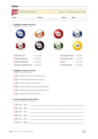 Grammaire
156 C’est Cool ! 7 • Fichas de trabalho • ASA
1. Souligne la réponse correcte.
Sublinha a resposta correta.
a) trente-et-un = 31 / 100 e) cinquante-sept = 57 / 78
b) quatre-vingt-six = 68 / 86 f) quarante-neuf = 49 / 99
c) soixante-dix-huit = 68 / 78 g) cent = 31 / 100
d) quatre-vingt-dix-neuf = 86 / 99 h) soixante-huit = 68 / 86
2. Souligne la réponse correcte.
Sublinha a resposta correta.
a) 41 = soixante-et-onze / quarante-et-un
b) 77 = soixante-sept / soixante-dix-sept
c) 39 = trente-neuf / quarante-neuf
d) 82 = quatre-vingt-deux / quatre-vingt-douze
e) 92 = quatre-vingt-deux / quatre-vingt-douze
f) 66 = soixante-six / soixante-seize
3. Écris le résultat en toutes lettres.
Escreve o resultado por extenso.
a) 25 + 37 = 62 = ____________________________________________________________
b) 75 + 23 = 98 = ____________________________________________________________
c) 40 + 34 = 74 = ____________________________________________________________
d) 36 + 47 = 83 = ____________________________________________________________
e) 24 + 31 = 55 = ____________________________________________________________
f) 45 + 45 = 90 = ____________________________________________________________
78
Nom : _____________________________ Prénom : __________________________ Classe : ______ Date : _____________
12B Fiche de Grammaire Unité 3 : Les nombres (de 31 à 100)
49
31 57 68
86 99
 