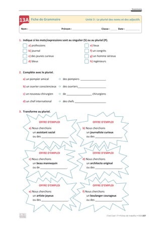 Grammaire
C’est Cool ! 7 • Fichas de trabalho • ASA 157
1. Indique si les mots/expressions sont au singulier (S) ou au pluriel (P).
a) professions e) lieux
b) journal f) un congrès
c) des jeunes curieux g) un homme sérieux
d) bleus h) ingénieurs
2. Complète avec le pluriel.
a) un pompier amical ї des pompiers _________________
b) un ouvrier consciencieux ї des ouvriers___________________
c) un nouveau chirurgien ї de _________________ chirurgiens
d) un chef international ї des chefs _____________________
3. Transforme au pluriel.
Nom : _____________________________ Prénom : __________________________ Classe : ______ Date : _____________
13A Fiche de Grammaire Unité 3 : Le pluriel des noms et des adjectifs
OFFRE D’EMPLOI
a) Nous cherchons
un assistant social
ou des __________________.
OFFRE D’EMPLOI
c) Nous cherchons
un beau mannequin
ou de __________________.
OFFRE D’EMPLOI
b) Nous cherchons
un journaliste curieux
ou des __________________.
OFFRE D’EMPLOI
d) Nous cherchons
un architecte original
ou des __________________.
OFFRE D’EMPLOI
f) Nous cherchons
un boulanger courageux
ou des __________________.
OFFRE D’EMPLOI
e) Nous cherchons
un artiste joyeux
ou des __________________.
 