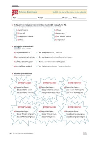 Grammaire
158 C’est Cool ! 7 • Fichas de trabalho • ASA
1. Indique si les mots/expressions sont au singulier (S) ou au pluriel (P).
Indica se as palavras/expressões estão no singular (S) ou no plural (P).
a) professions e) lieux
b) journal f) un congrès
c) des jeunes curieux g) un homme sérieux
d) bleus h) ingénieurs
2. Souligne le pluriel correct.
Sublinha o plural correto.
a) un pompier amical ї des pompiers amical / amicaux
b) un ouvrier consciencieux ї des ouvriers consciencieux / consciencieuses
c) un nouveau chirurgien ї de nouveau / nouveaux chirurgiens
d) un chef international ї des chefs internationaux / internationales
3. Coche le pluriel correct.
Assinala o plural correto.
OFFRE D’EMPLOI
a) Nous cherchons...
des assistants social.
des assistants sociaux.
OFFRE D’EMPLOI
b) Nous cherchons...
des journaliste curieux.
des journalistes curieux.
OFFRE D’EMPLOI
c) Nous cherchons...
de beaux mannequins.
de beau mannequins.
OFFRE D’EMPLOI
d) Nous cherchons...
des architecte original.
des architectes originaux.
OFFRE D’EMPLOI
e) Nous cherchons...
des artistes joyeux.
des artiste joyeux.
OFFRE D’EMPLOI
f) Nous cherchons...
des boulanger courageux.
des boulangerscourageux.
Nom : _____________________________ Prénom : __________________________ Classe : ______ Date : _____________
13B Fiche de Grammaire Unité 3 : Le pluriel des noms et des adjectifs
 