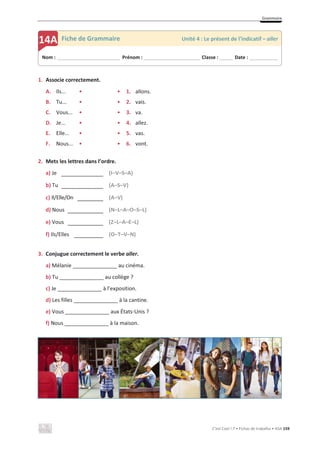 Grammaire
C’est Cool ! 7 • Fichas de trabalho • ASA 159
1. Associe correctement.
A. Ils... • • 1. allons.
B. Tu... • • 2. vais.
C. Vous... • • 3. va.
D. Je... • • 4. allez.
E. Elle... • • 5. vas.
F. Nous... • • 6. vont.
2. Mets les lettres dans l’ordre.
a) Je _____________ (I–V–S–A)
b) Tu _____________ (A–S–V)
c) Il/Elle/On ________ (A–V)
d) Nous ___________ (N–L–A–O–S–L)
e) Vous ___________ (Z–L–A–E–L)
f) Ils/Elles _________ (O–T–V–N)
3. Conjugue correctement le verbe aller.
a) Mélanie _______________ au cinéma.
b) Tu _______________ au collège ?
c) Je _______________ à l’exposition.
d) Les filles _______________ à la cantine.
e) Vous _______________ aux États-Unis ?
f) Nous _______________ à la maison.
Nom : _____________________________ Prénom : __________________________ Classe : ______ Date : _____________
14A Fiche de Grammaire Unité 4 : Le présent de l’indicatif – aller
 