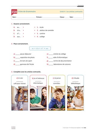 Grammaire
C’est Cool ! 7 • Fichas de trabalho • ASA 161
1. Associe correctement.
A. au... • • 1. école
B. à la... • • 2. ateliers de comédie
C. à l’... • • 3. cantine
D. aux... • • 4. collège
2. Place correctement.
a) _____ pause déjeuner e) _____ entrée du collège
b) _____ exposition de photo f) _____ salle d’informatique
c) _____ terrains de sport g) _____ centre de documentation
d) _____ gymnase de l’école h) _____ laboratoires de sciences
3. Complète avec les articles contractés.
Nom : _____________________________ Prénom : __________________________ Classe : ______ Date : _____________
15A Fiche de Grammaire Unité 4 : Les articles contractés
au • à la • à l’ • aux
a) Je vais
_______
café pour réviser.
d) J’étudie
_______
bibliothèque.
c) Je pense
_______
contrôles.
b) Je m’intéresse
_______
informatique.
 