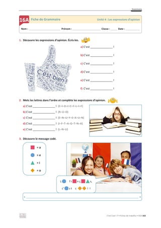 Grammaire
C’est Cool ! 7 • Fichas de trabalho • ASA 163
1. Découvre les expressions d’opinion. Écris-les.
a) C’est _______________ !
b) C’est _______________ !
c) C’est _______________ !
d) C’est _______________ !
e) C’est _______________ !
f) C’est _______________ !
2. Mets les lettres dans l’ordre et complète les expressions d’opinion.
a) C’est _______________ ! (E–I–D–I–C–F–L–I–F)
b) C’est _______________ ! (R–U–D)
c) C’est _______________ ! (E–N–U–Y–E–X–U–N)
d) C’est _______________ ! (I–F–T–A–G–T–N–A)
e) C’est _______________ ! (L–N–U)
3. Découvre le message codé.
= a
= e
= i
= o
Nom : _____________________________ Prénom : __________________________ Classe : ______ Date : _____________
16A Fiche de Grammaire Unité 4 : Les expressions d’opinion
L f r n ç s,
c’ s t c l !
« ____________________________________________________________________________ »
 